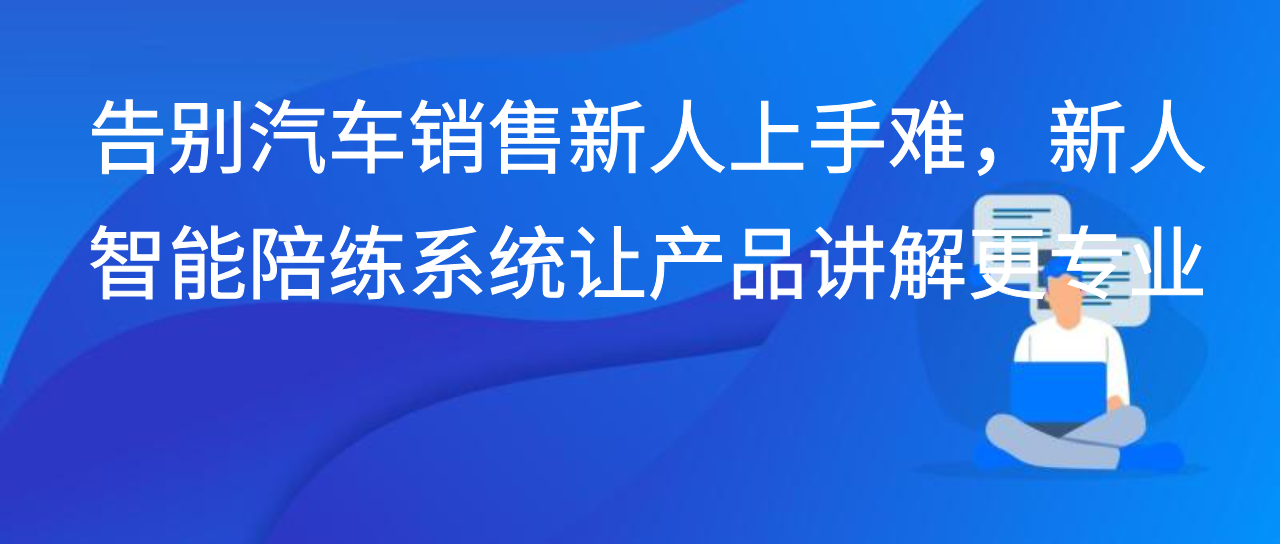 告别汽车销售新人上手难，新人智能陪练系统让产品讲解更专业