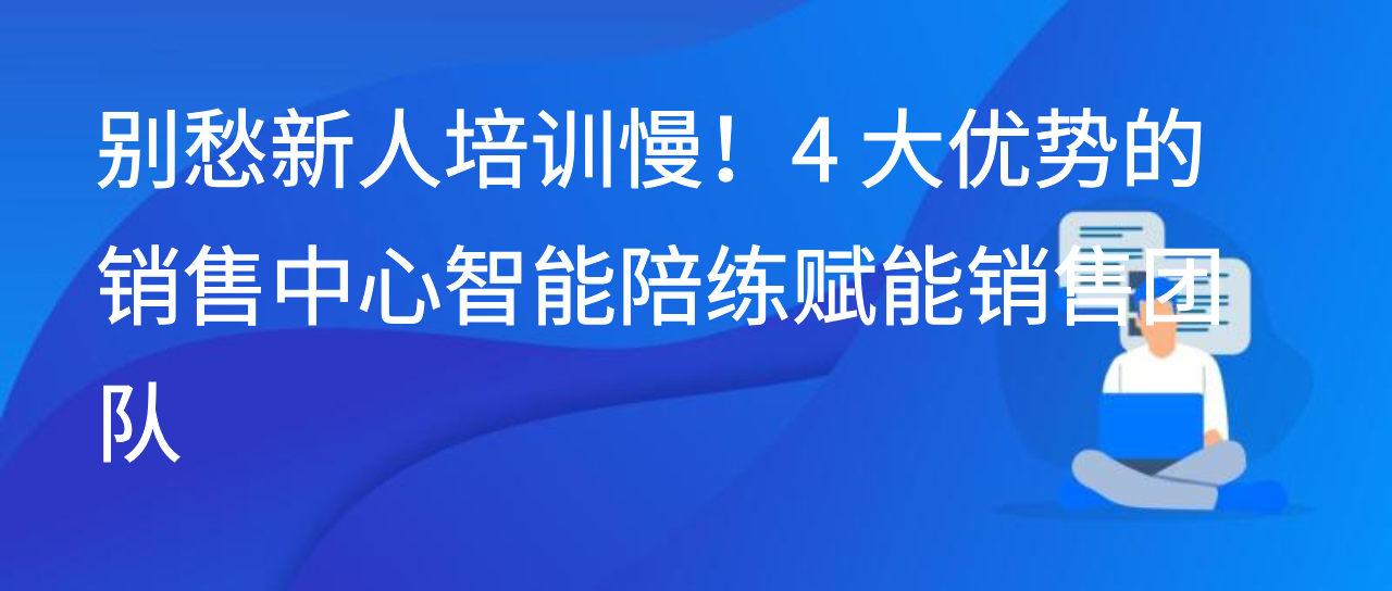 别愁新人培训慢！4 大优势的销售中心智能陪练赋能销售团队