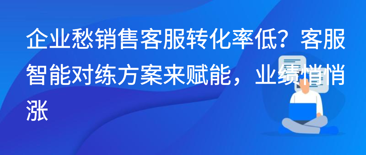 企业愁销售客服转化率低？客服智能对练方案来赋能，业绩悄悄涨