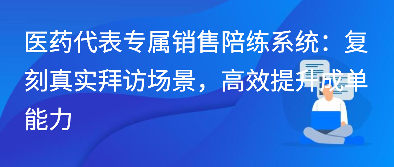 医药代表的销售陪练系统：复刻真实拜访场景，高效提升成单能力