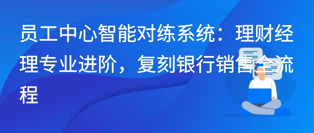员工中心智能对练系统：理财经理专业进阶，复刻银行销售全流程