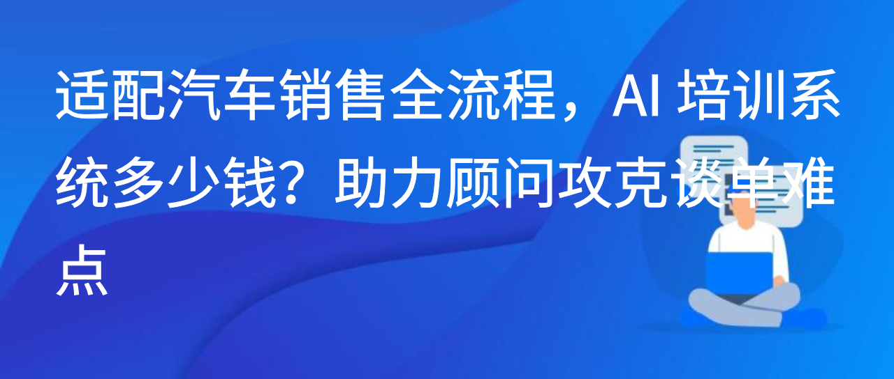 适配汽车销售全流程，AI 培训系统多少钱？助力顾问攻克谈单难点