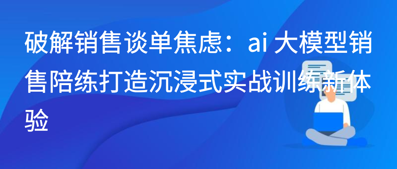 破解销售谈单焦虑：ai 大模型销售陪练打造沉浸式实战训练新体验