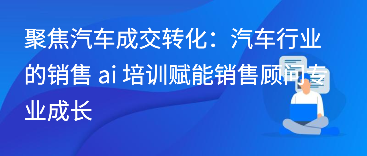 聚焦汽车成交转化：汽车行业的销售 ai 培训赋能销售顾问专业成长