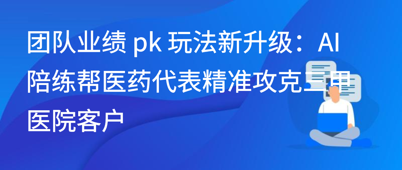 团队业绩 pk 玩法新升级：AI 陪练帮医药代表精准攻克三甲医院客户