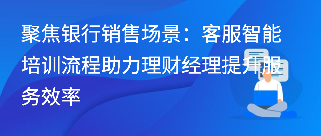 聚焦银行销售场景：客服智能培训流程助力理财经理提升服务效率