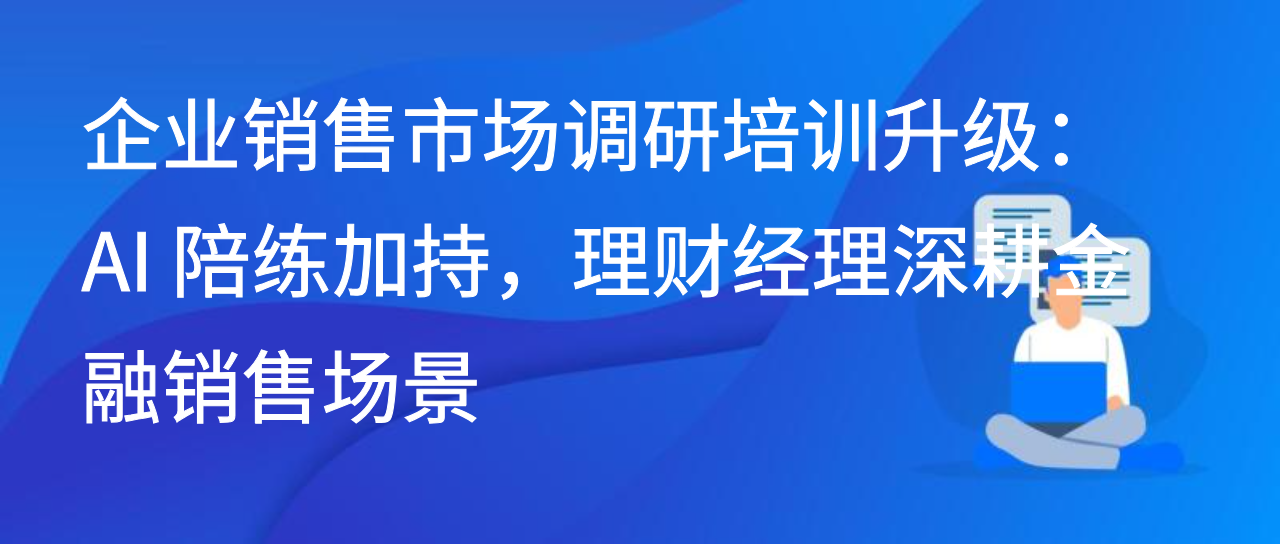 企业销售市场调研培训升级：AI 陪练加持，理财经理深耕金融销售