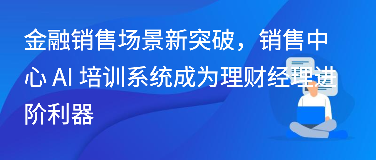 金融销售场景新突破，销售中心 AI 培训系统成为理财经理进阶利器