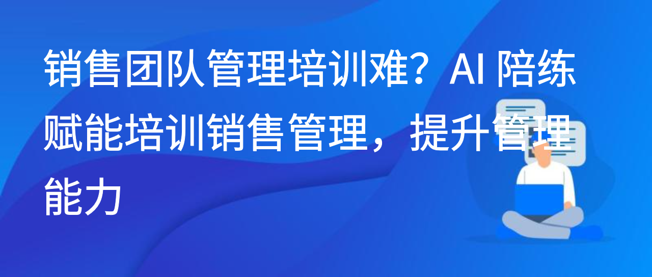销售团队管理培训难？AI 陪练赋能培训销售管理，提升管理能力