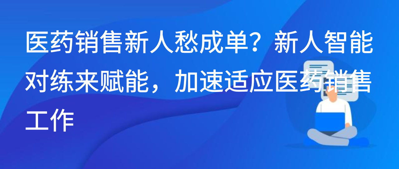 医药新人愁成单？新人智能对练来赋能，加速适应医药销售工作