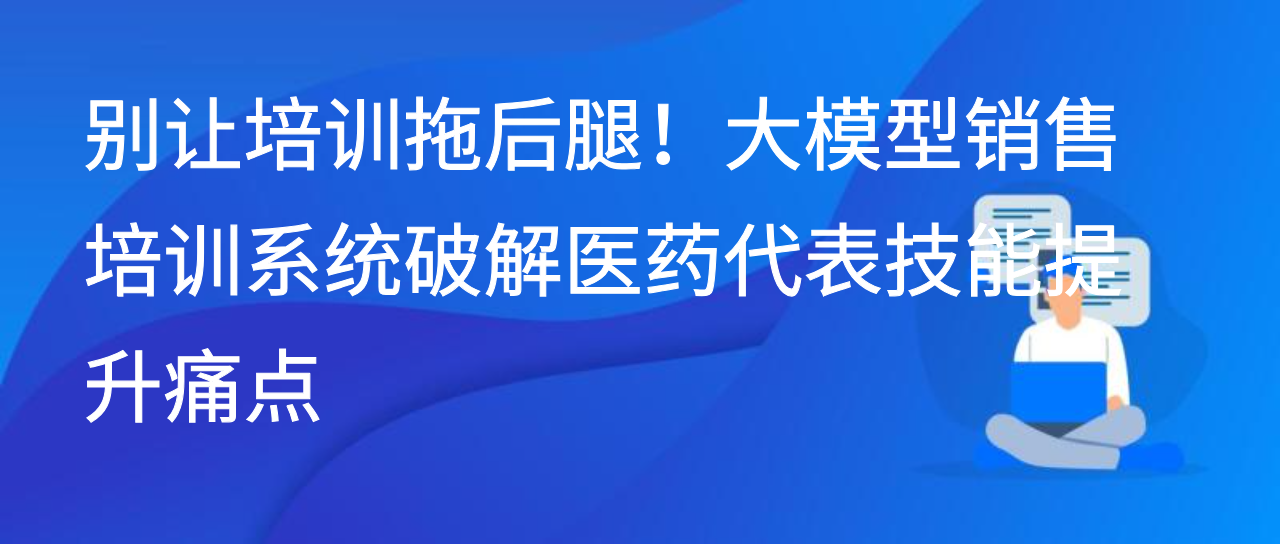 别让培训拖后腿！大模型销售培训系统破解医药代表技能提升痛点