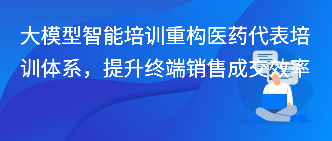 大模型智能培训重构医药代表培训体系，提升终端销售成交效率
