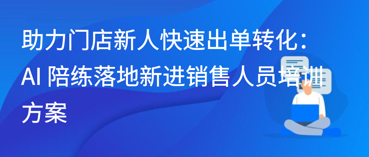 助力门店新人快速出单转化：AI 陪练落地新进销售人员培训方案