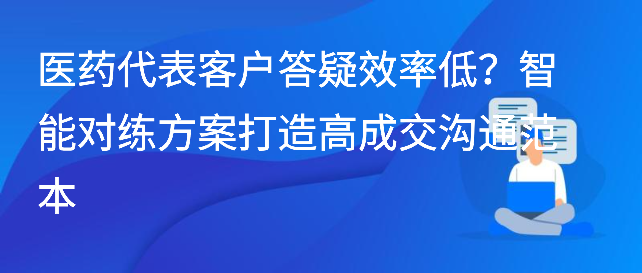 医药代表客户答疑效率低？智能对练方案打造高成交沟通范本