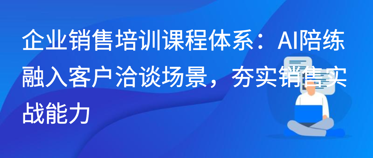 企业销售培训课程体系：AI陪练融入客户洽谈场景，夯实实战能力