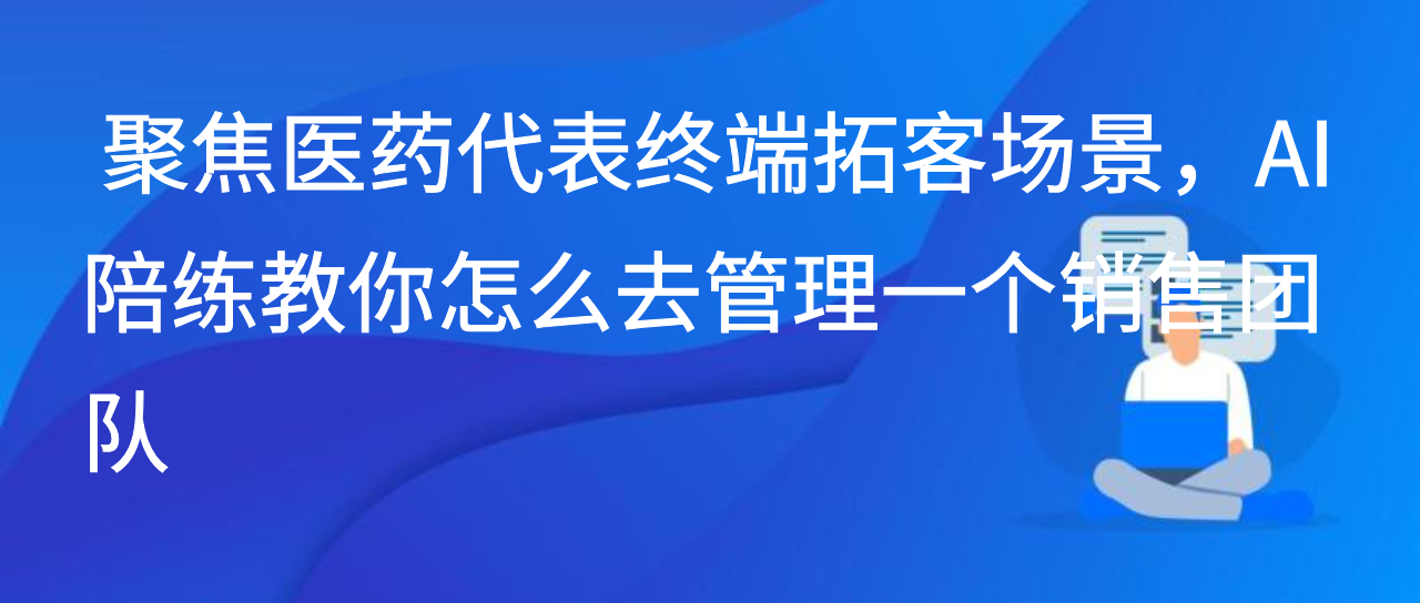 聚焦医药代表终端拓客场景，AI陪练教你怎么去管理一个销售团队