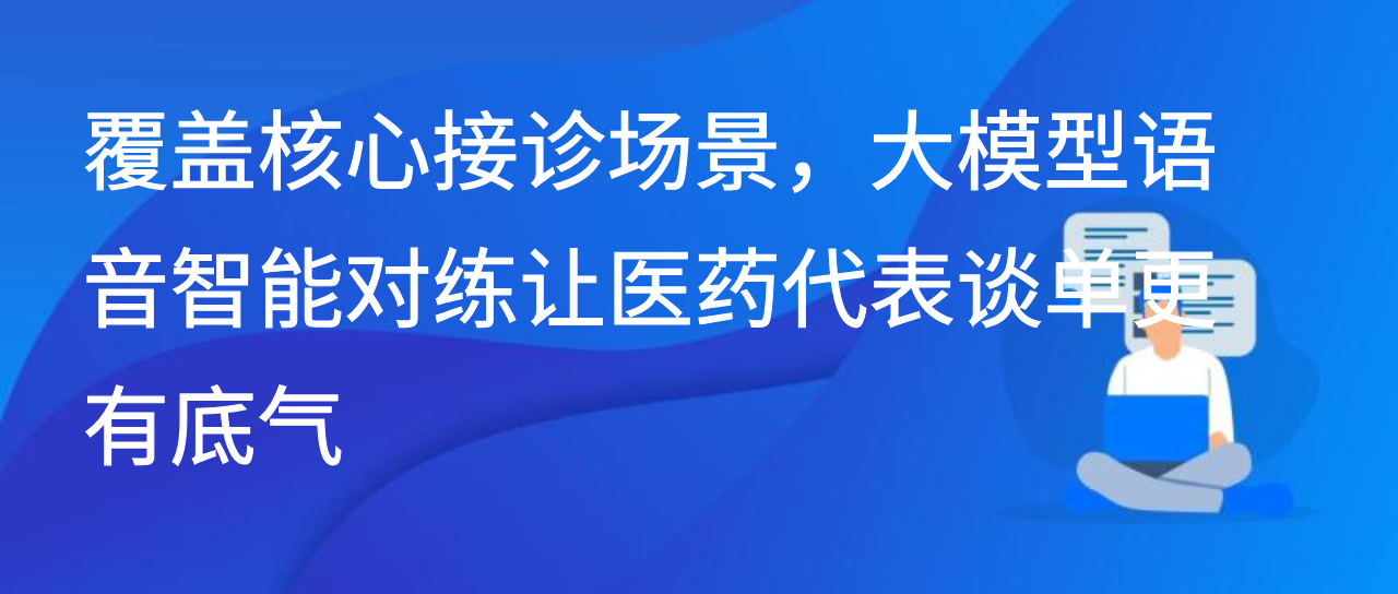 覆盖核心接诊场景，大模型语音智能对练让医药代表谈单更有底气