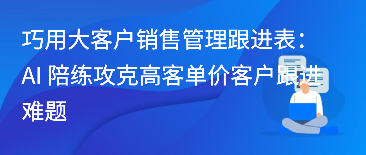 巧用大客户销售管理跟进表：AI 陪练攻克高客单价客户跟进难题