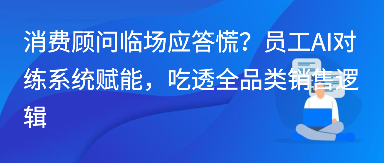 消费顾问临场应答慌？员工AI对练系统赋能，吃透全品类销售逻辑