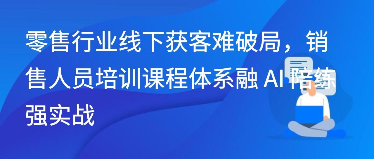 零售行业线下获客难破局，销售人员培训课程体系融 AI 陪练强实战