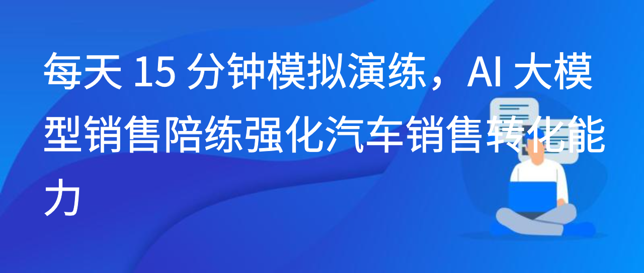 每天 15 分钟模拟演练，AI 大模型销售陪练强化汽车销售转化能力