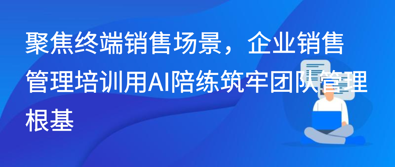 聚焦终端销售场景，企业销售管理培训用AI陪练筑牢团队管理根基