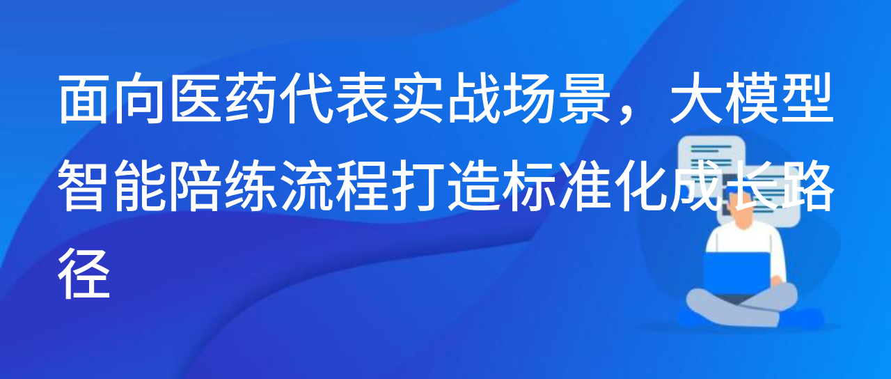 面向医药代表实战场景，大模型智能陪练流程打造标准化成长路径