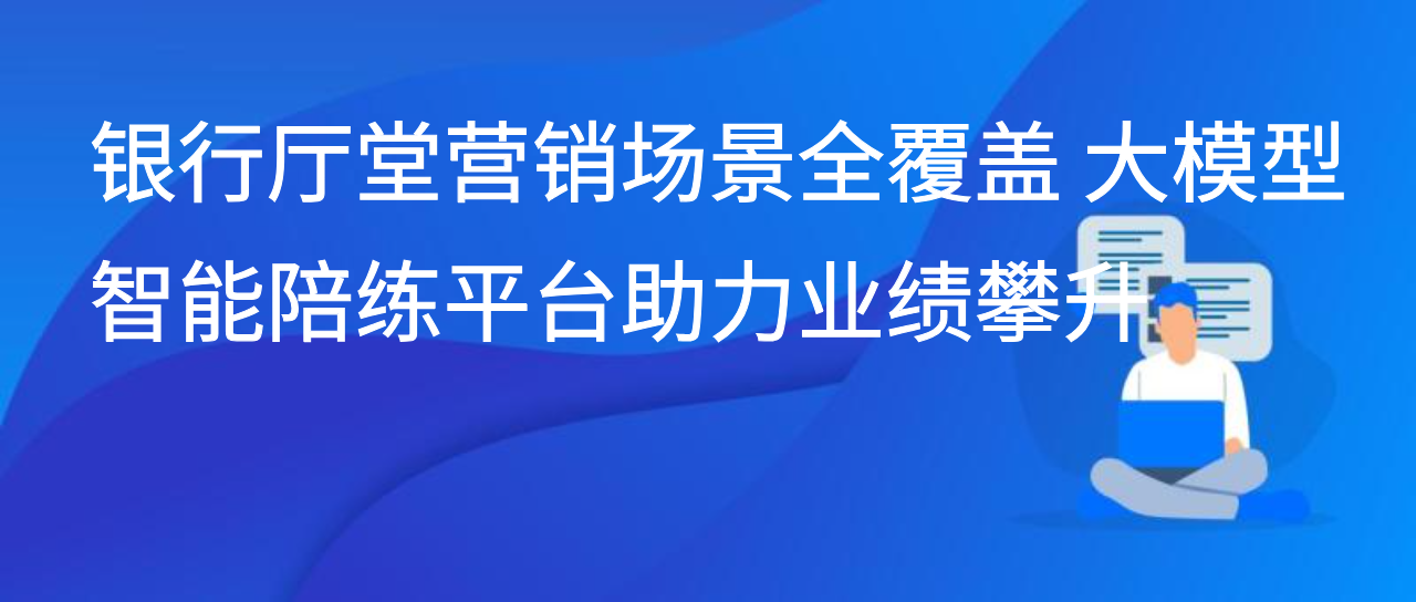 银行厅堂营销场景全覆盖 大模型智能陪练平台助力业绩攀升