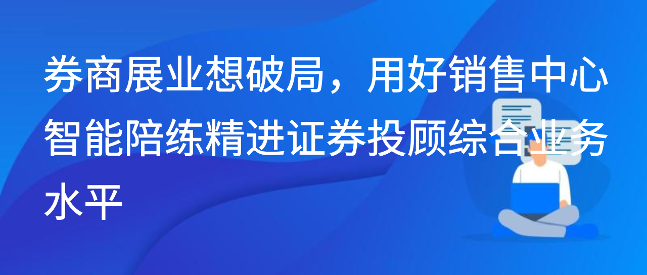 券商展业想破局，用好销售中心智能陪练精进证券投顾业务水平