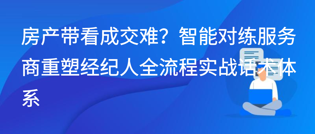 房产带看成交难？智能对练服务商重塑经纪人全流程实战话术体系