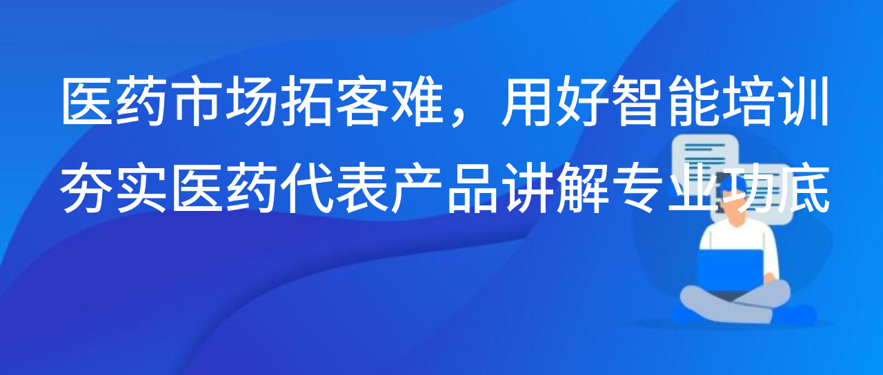 医药市场拓客难，用好智能培训夯实医药代表产品讲解专业功底