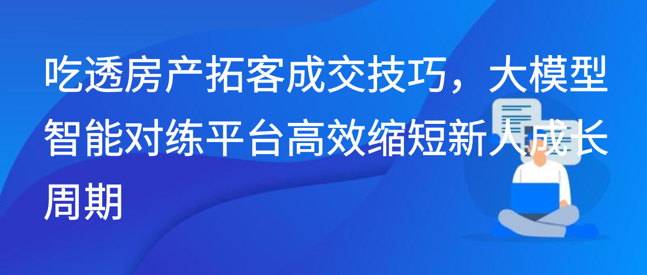 吃透房产拓客成交技巧，大模型智能对练平台高效缩短新人成长期