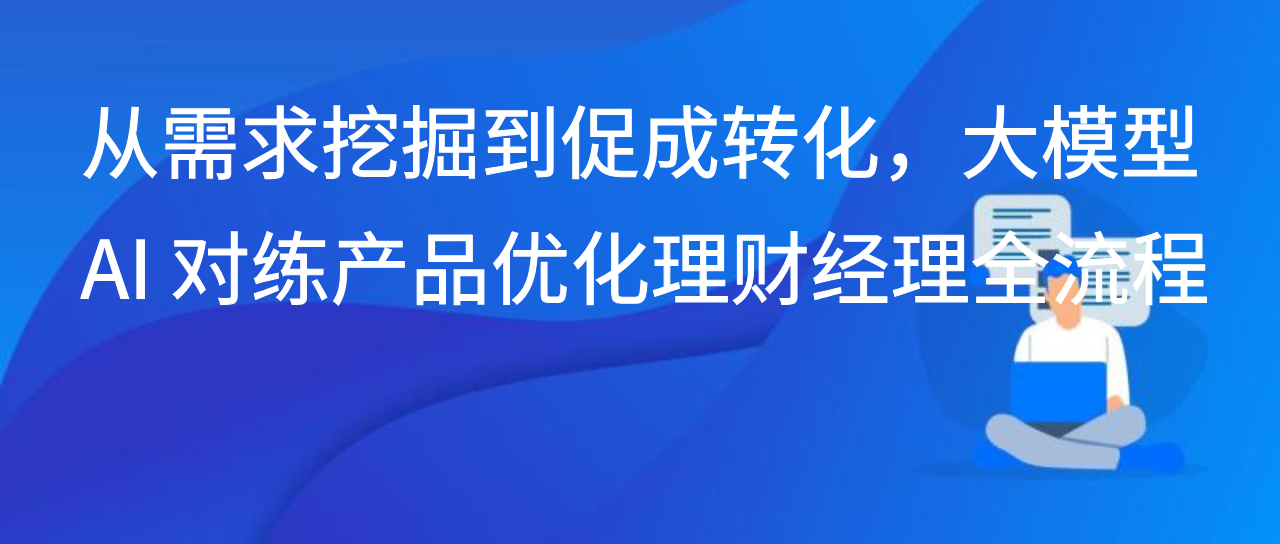 从需求挖掘到促成转化，大模型 AI 对练产品优化理财经理全流程