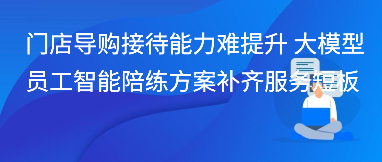 门店导购接待能力难提升 大模型员工智能陪练方案补齐服务短板