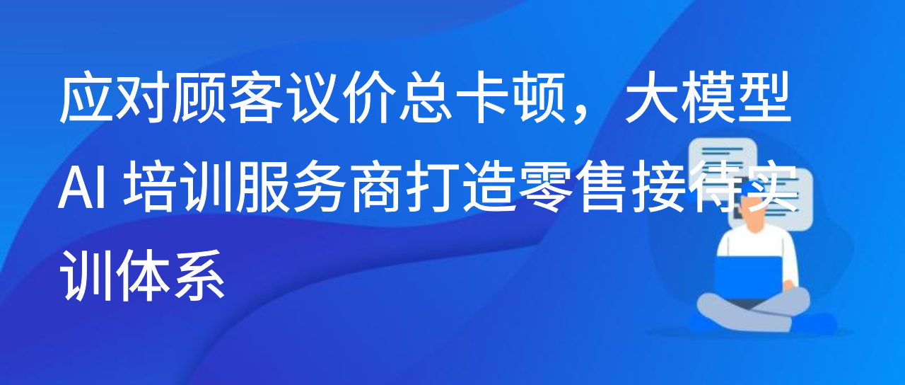 应对顾客议价总卡顿，大模型 AI 培训服务商打造零售接待实训体系
