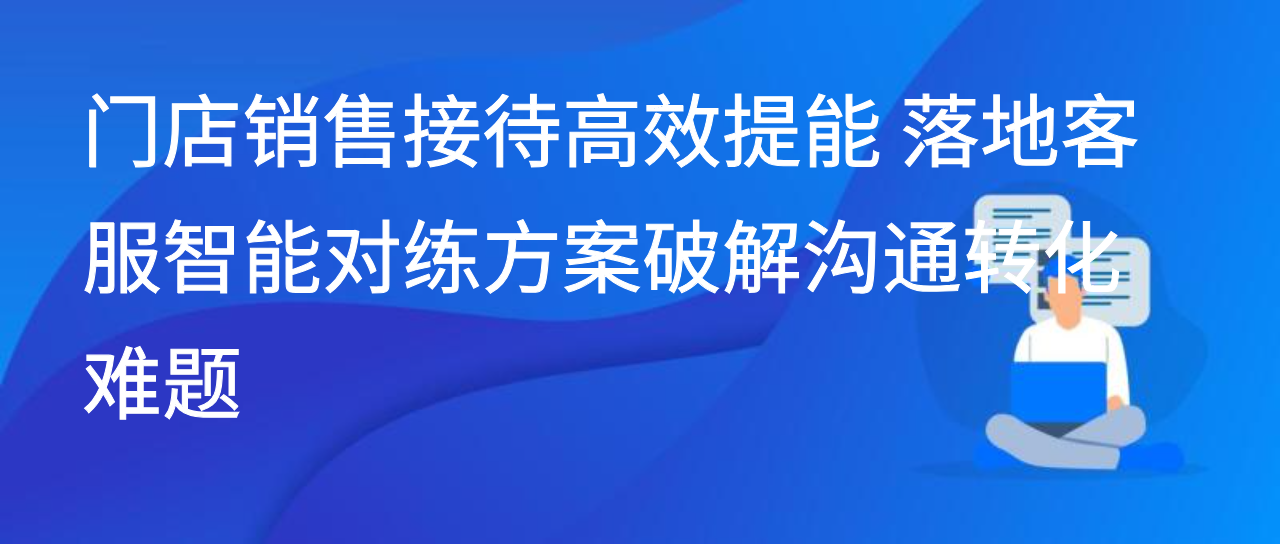门店销售接待高效提能 落地客服智能对练方案破解沟通转化难题