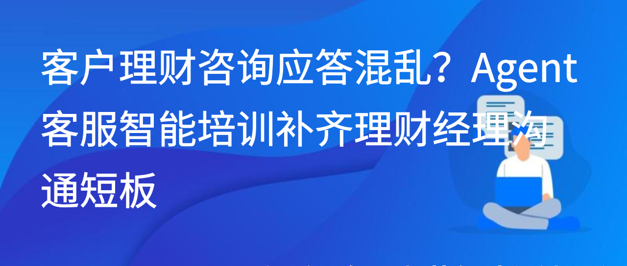 客户理财咨询应答混乱？Agent 客服智能培训补齐理财经理沟通短板