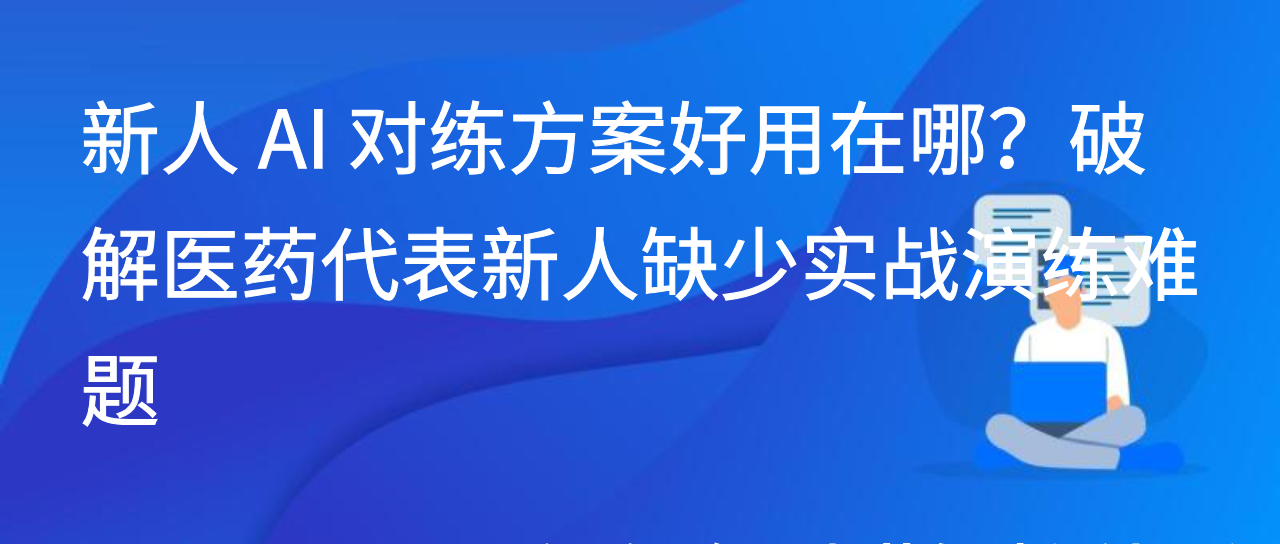 新人 AI 对练方案好用在哪？破解医药代表新人缺少实战演练难题