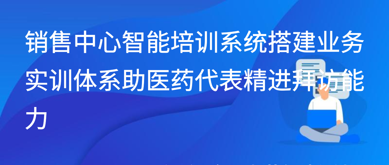 销售中心智能培训系统搭建业务实训体系助医药代表精进拜访能力
