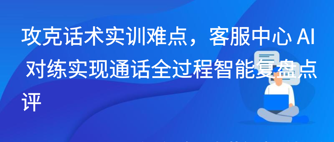 攻克话术实训难点，客服中心 AI 对练实现通话全过程智能复盘点评