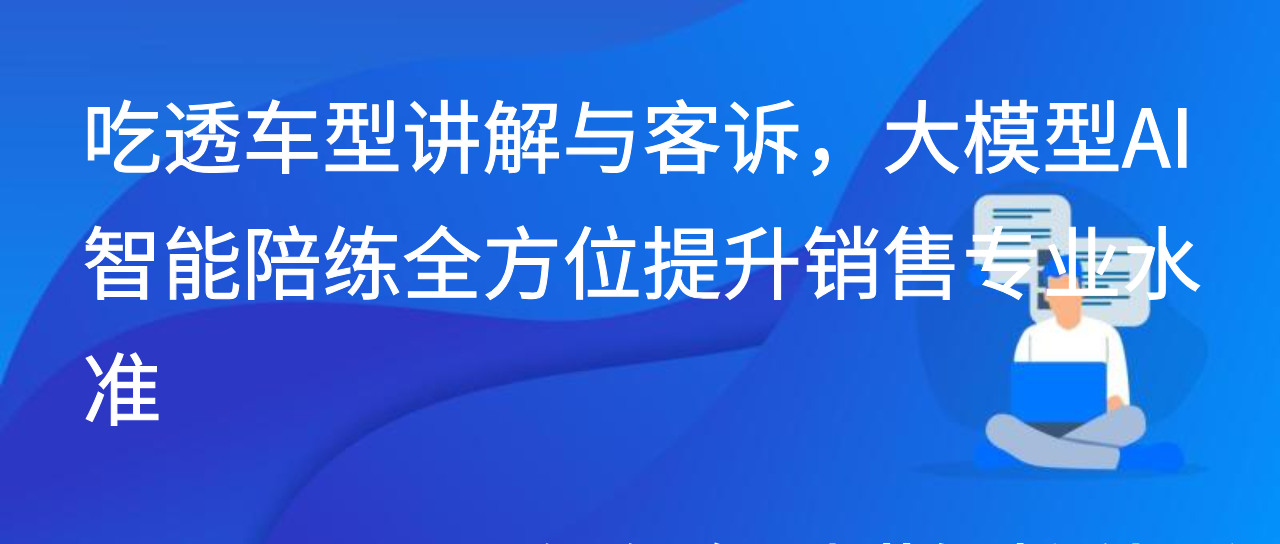 吃透车型讲解与客诉，大模型AI智能陪练全方位提升销售专业水准