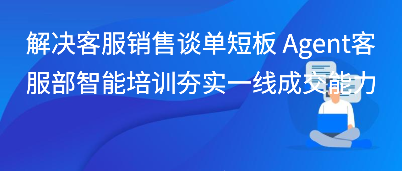 解决客服销售谈单短板 Agent客服部智能培训夯实一线成交能力