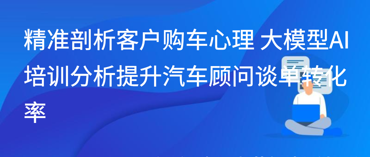 精准剖析客户购车心理 大模型AI培训分析提升汽车顾问谈单转化率