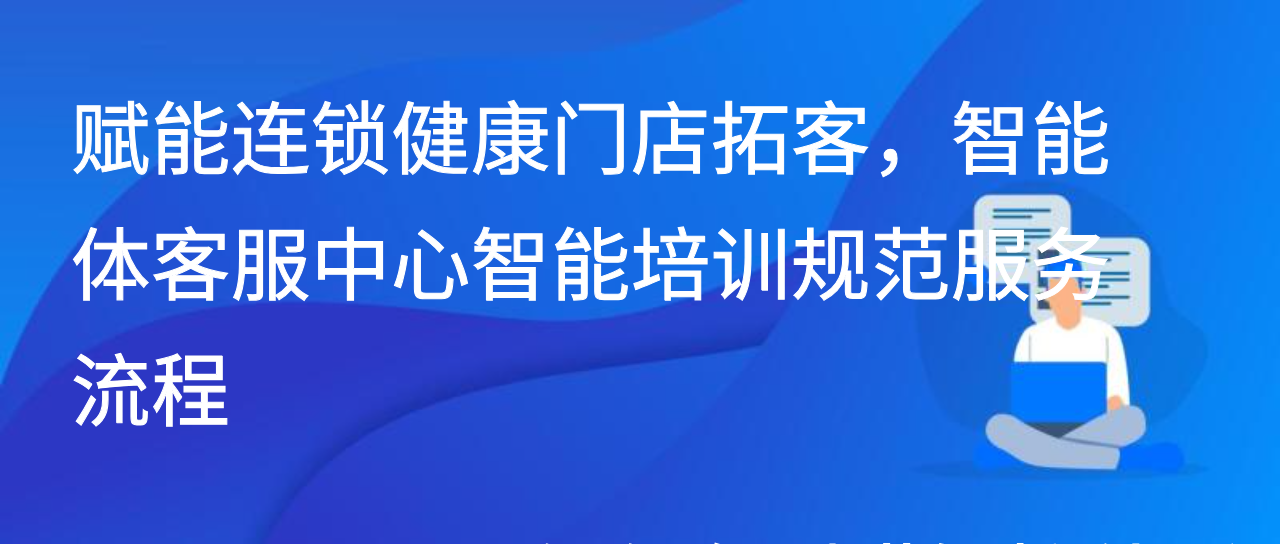 赋能连锁健康门店拓客，智能体客服中心智能培训规范服务流程