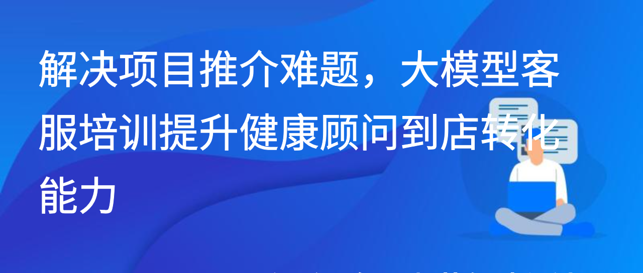 解决项目推介难题，大模型客服培训提升健康顾问到店转化能力